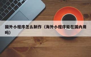 平阳国外小程序怎么制作（海外小程序能在国内用吗）