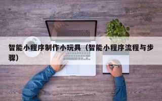 平阳智能小程序制作小玩具（智能小程序流程与步骤）