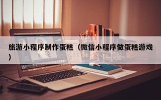 平阳旅游小程序制作蛋糕（微信小程序做蛋糕游戏）